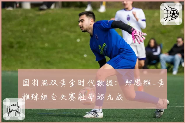 国羽混双黄金时代数据：郑思维_黄雅琼组合决赛胜率超九成