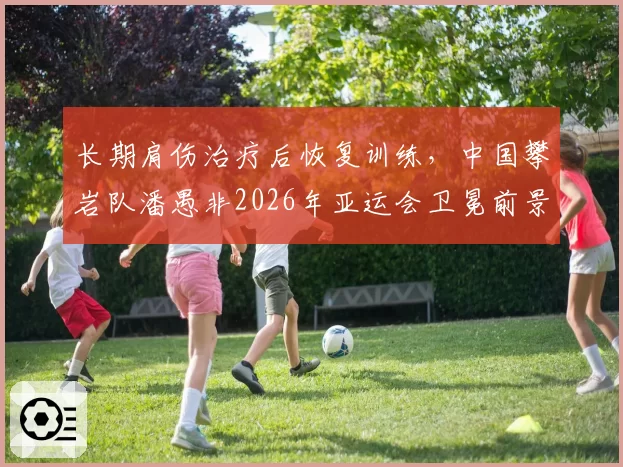 长期肩伤治疗后恢复训练，中国攀岩队潘愚非2026年亚运会卫冕前景分析