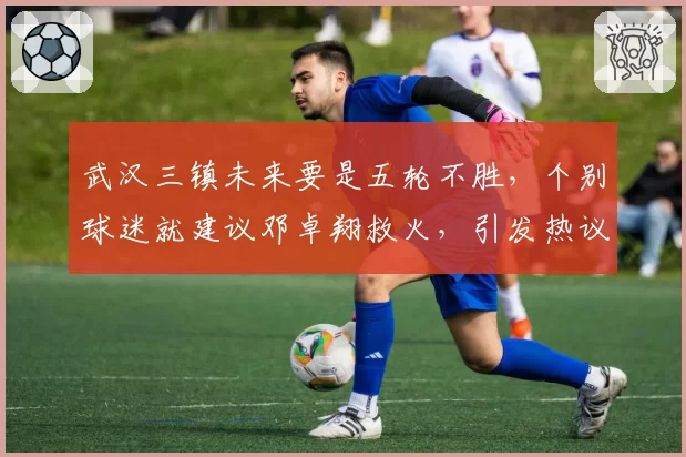 武汉三镇未来要是五轮不胜，个别球迷就建议邓卓翔救火，引发热议