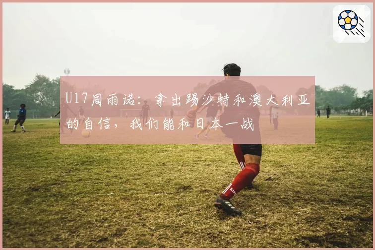 U17周雨诺：拿出踢沙特和澳大利亚的自信，我们能和日本一战