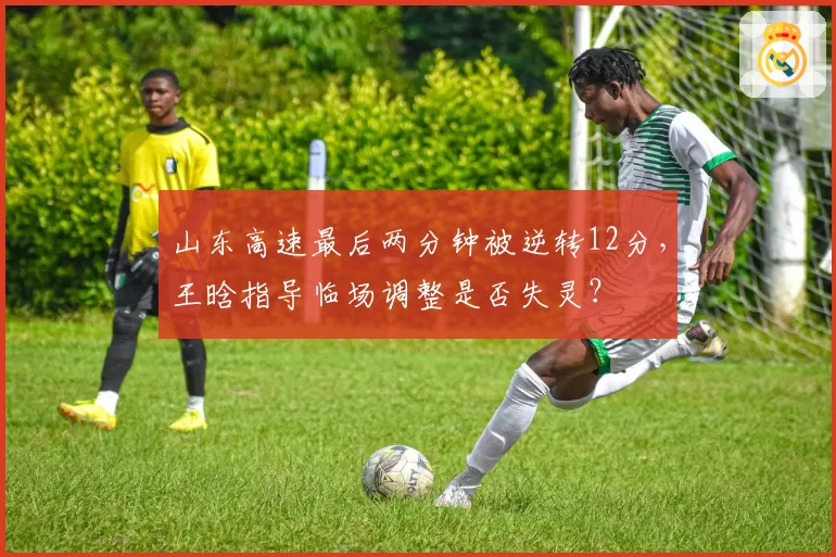 山东高速最后两分钟被逆转12分，王晗指导临场调整是否失灵？