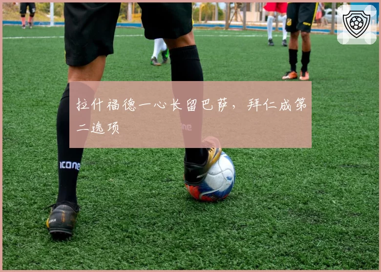 拉什福德一心长留巴萨,拜仁成第二选项
