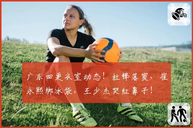 广东回更衣室动态！杜锋落寞，崔永熙绑冰袋，王少杰哭红鼻子！