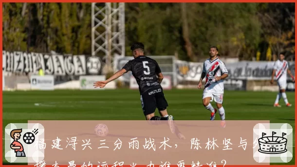 福建浔兴三分雨战术，陈林坚与外援杰曼的远程火力谁更精准？