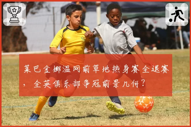 莱巴金娜温网前草地热身赛全退赛,全英俱乐部争冠前景几何?
