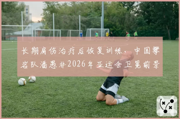长期肩伤治疗后恢复训练,中国攀岩队潘愚非2026年亚运会卫冕前景分析
