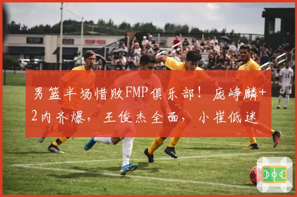 男篮半场惜败FMP俱乐部！庞峥麟+2内齐爆，王俊杰全面，小崔低迷