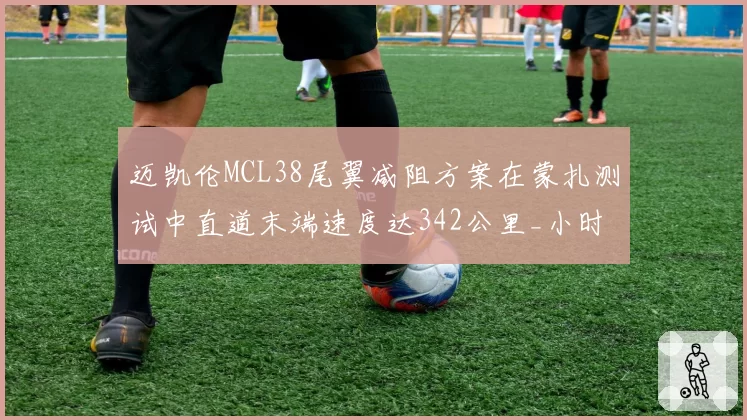 迈凯伦MCL38尾翼减阻方案在蒙扎测试中直道末端速度达342公里_小时