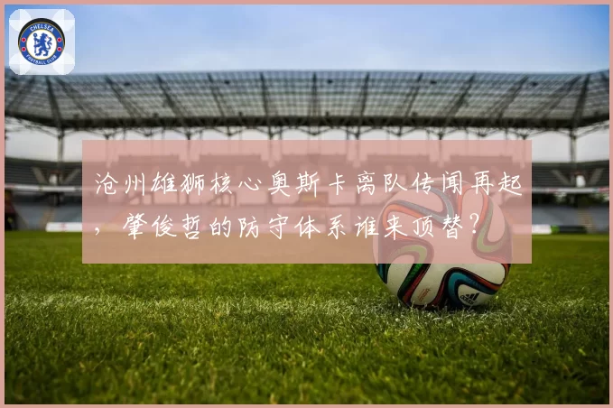 沧州雄狮核心奥斯卡离队传闻再起,肇俊哲的防守体系谁来顶替?