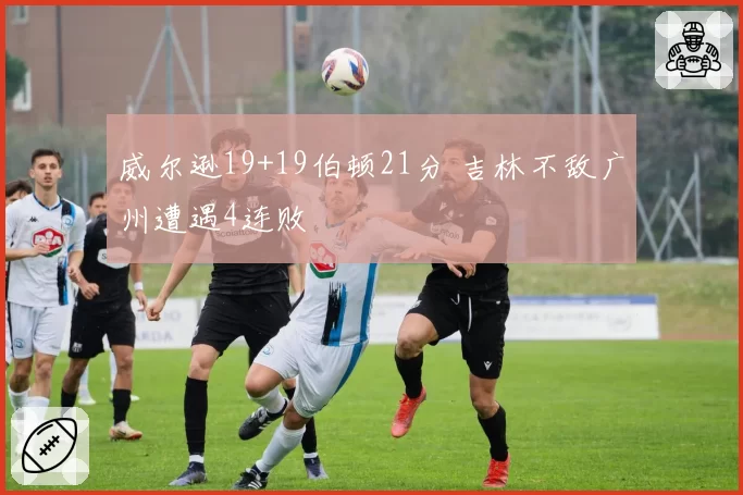 威尔逊19+19伯顿21分 吉林不敌广州遭遇4连败