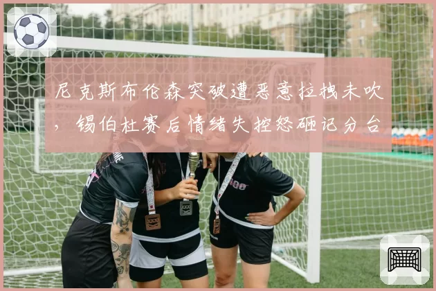 尼克斯布伦森突破遭恶意拉拽未吹,锡伯杜赛后情绪失控怒砸记分台
