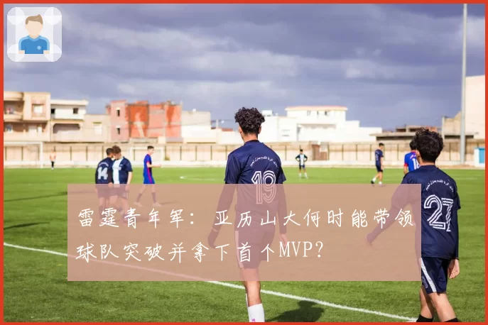 雷霆青年军：亚历山大何时能带领球队突破并拿下首个MVP？