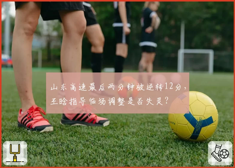 山东高速最后两分钟被逆转12分，王晗指导临场调整是否失灵？