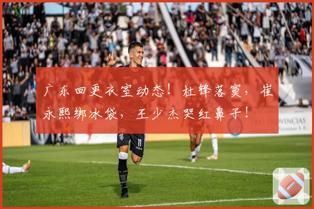 广东回更衣室动态！杜锋落寞，崔永熙绑冰袋，王少杰哭红鼻子！
