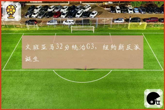 文班亚马32分统治G3,纽约新反派诞生