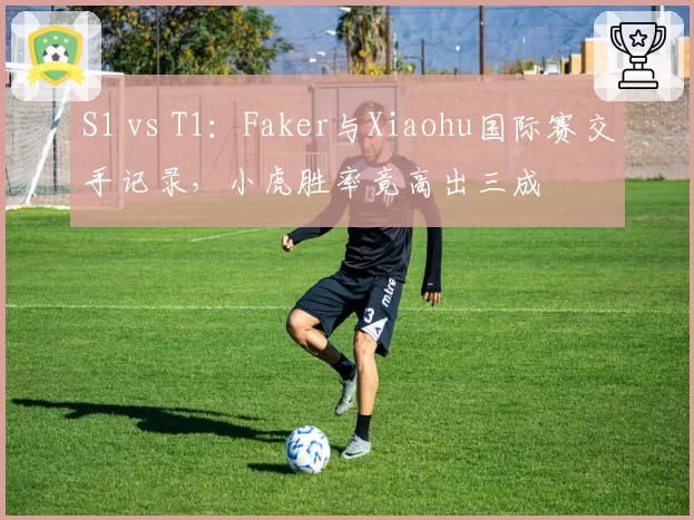 S1 vs T1：Faker与Xiaohu国际赛交手记录，小虎胜率竟高出三成