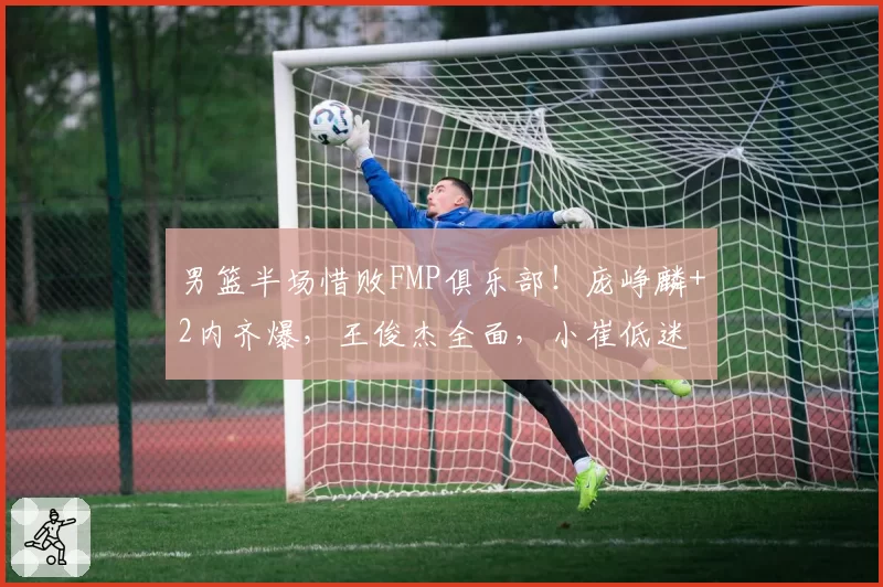 男篮半场惜败FMP俱乐部！庞峥麟+2内齐爆，王俊杰全面，小崔低迷