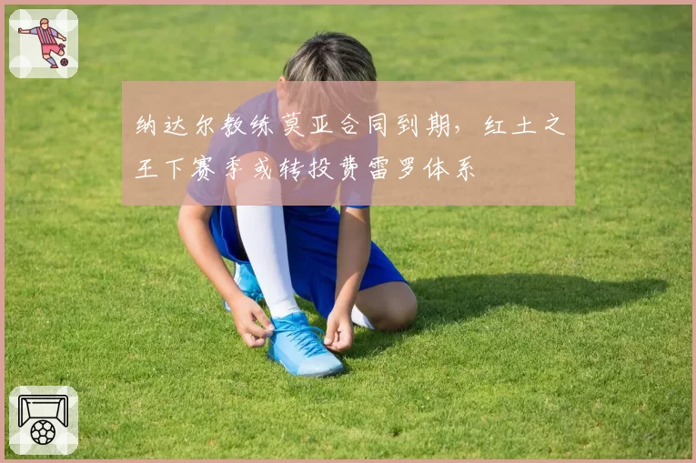 纳达尔教练莫亚合同到期，红土之王下赛季或转投费雷罗体系