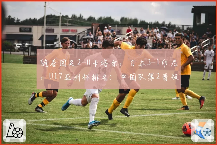 随着国足2-0卡塔尔，日本3-1印尼，U17亚洲杯排名：中国队第2晋级