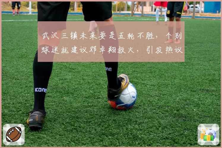 武汉三镇未来要是五轮不胜,个别球迷就建议邓卓翔救火,引发热议