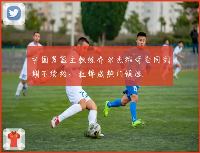 中国男篮主教练乔尔杰维奇合同到期不续约,杜锋成热门候选