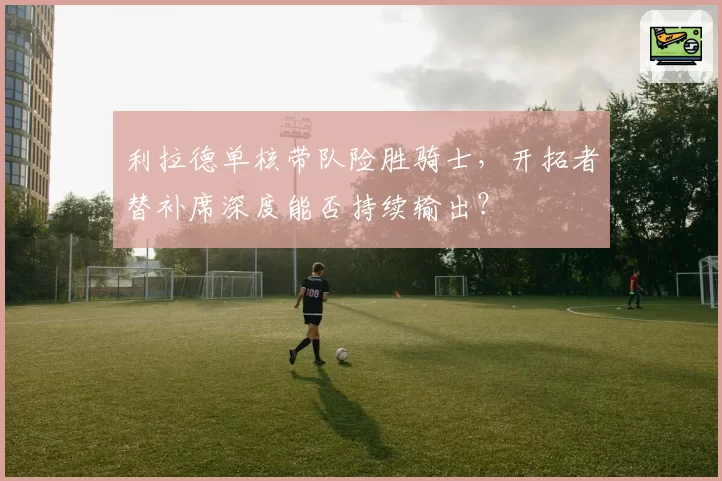 利拉德单核带队险胜骑士,开拓者替补席深度能否持续输出?