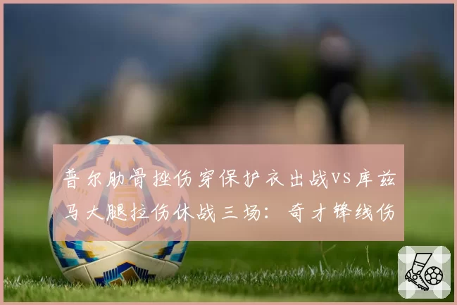 普尔肋骨挫伤穿保护衣出战vs库兹马大腿拉伤休战三场：奇才锋线伤情分化