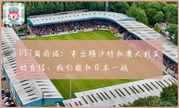 U17周雨诺：拿出踢沙特和澳大利亚的自信，我们能和日本一战