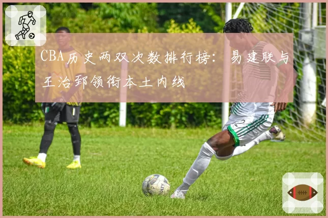 CBA历史两双次数排行榜：易建联与王治郅领衔本土内线