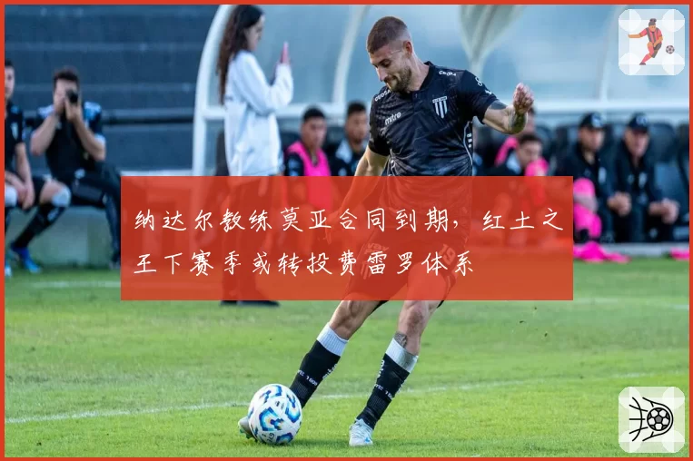 纳达尔教练莫亚合同到期，红土之王下赛季或转投费雷罗体系