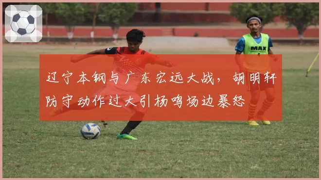 辽宁本钢与广东宏远大战，胡明轩防守动作过大引杨鸣场边暴怒