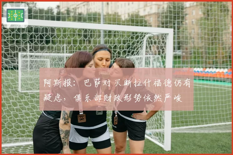 阿斯报：巴萨对买断拉什福德仍有疑虑，俱乐部财政形势依然严峻