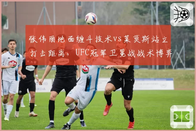 张伟丽地面缠斗技术vs莱莫斯站立打击距离,UFC冠军卫冕战战术博弈