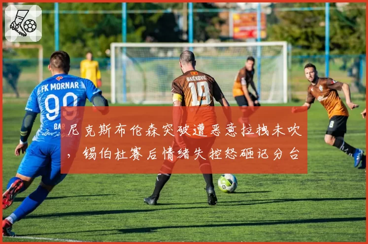 尼克斯布伦森突破遭恶意拉拽未吹,锡伯杜赛后情绪失控怒砸记分台