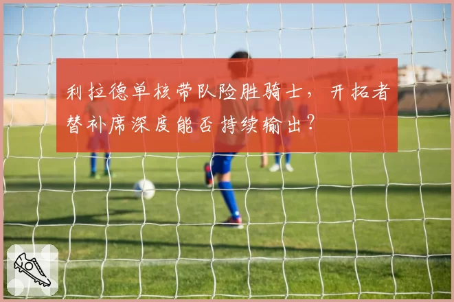 利拉德单核带队险胜骑士,开拓者替补席深度能否持续输出?