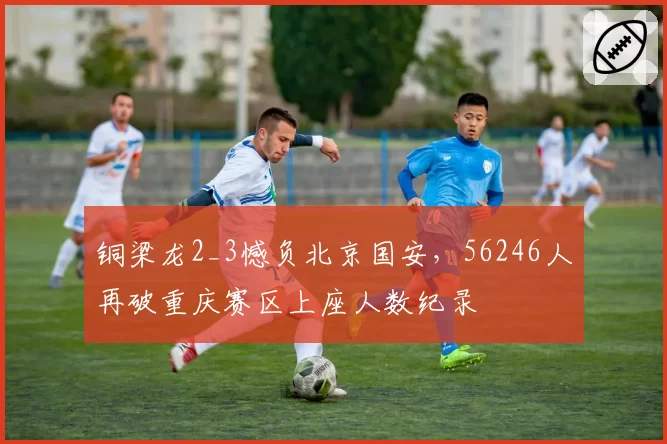 铜梁龙2_3憾负北京国安,56246人再破重庆赛区上座人数纪录