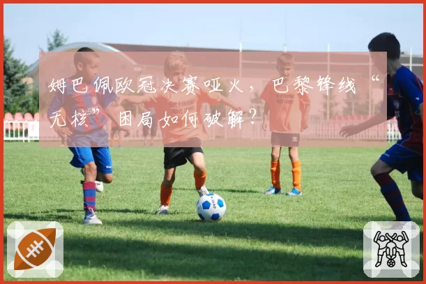 姆巴佩欧冠决赛哑火，巴黎锋线“无核”困局如何破解？