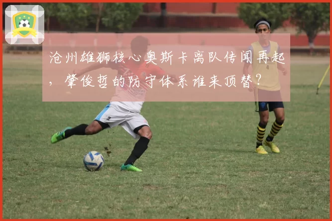 沧州雄狮核心奥斯卡离队传闻再起,肇俊哲的防守体系谁来顶替?