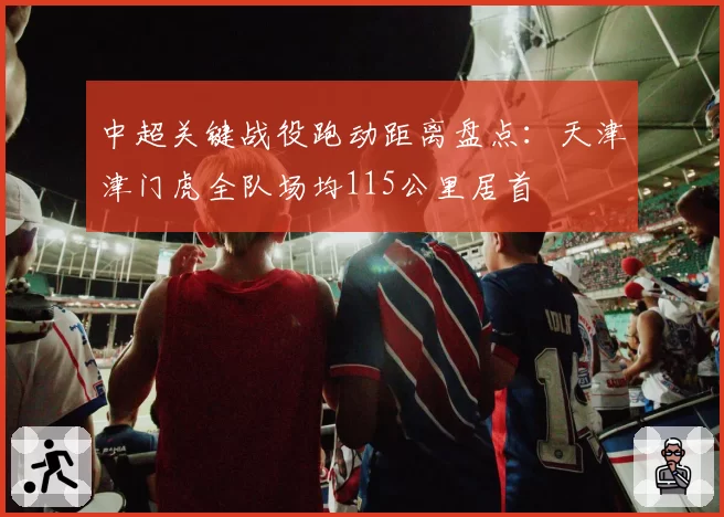 中超关键战役跑动距离盘点：天津津门虎全队场均115公里居首