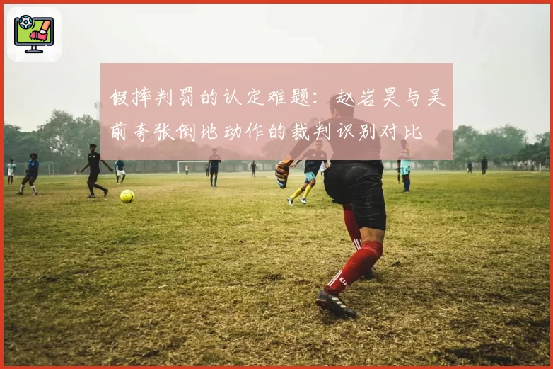 假摔判罚的认定难题：赵岩昊与吴前夸张倒地动作的裁判识别对比