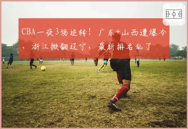 CBA一夜3场逆转！广东+山西遭爆冷，浙江掀翻辽宁，最新排名乱了