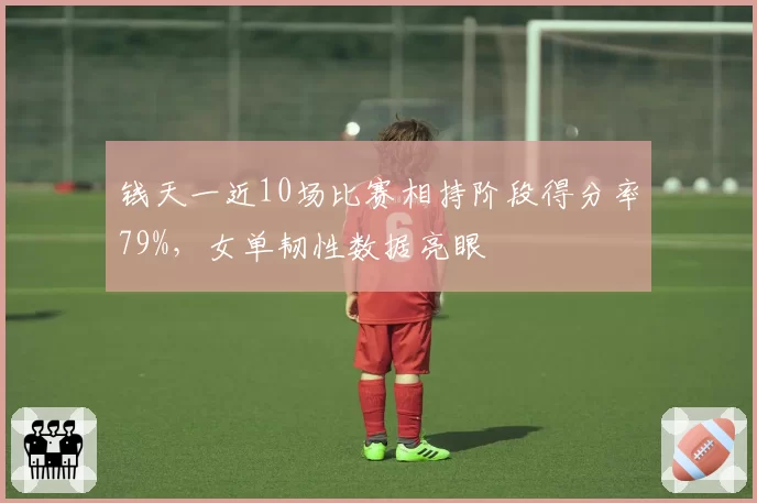 钱天一近10场比赛相持阶段得分率79%,女单韧性数据亮眼