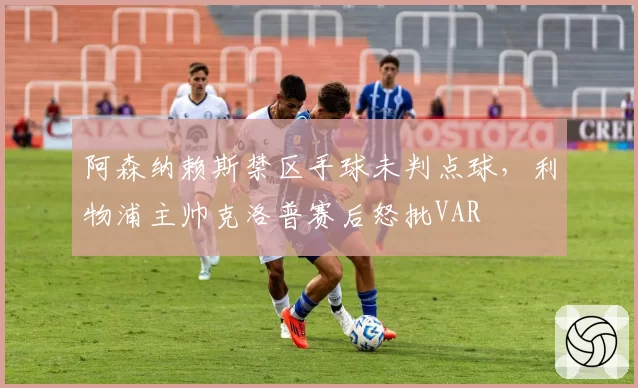阿森纳赖斯禁区手球未判点球,利物浦主帅克洛普赛后怒批VAR