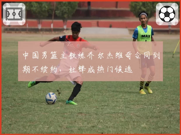 中国男篮主教练乔尔杰维奇合同到期不续约,杜锋成热门候选