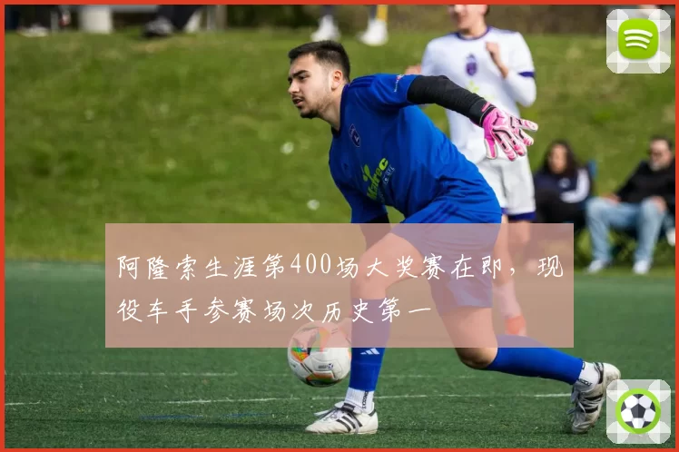 阿隆索生涯第400场大奖赛在即,现役车手参赛场次历史第一